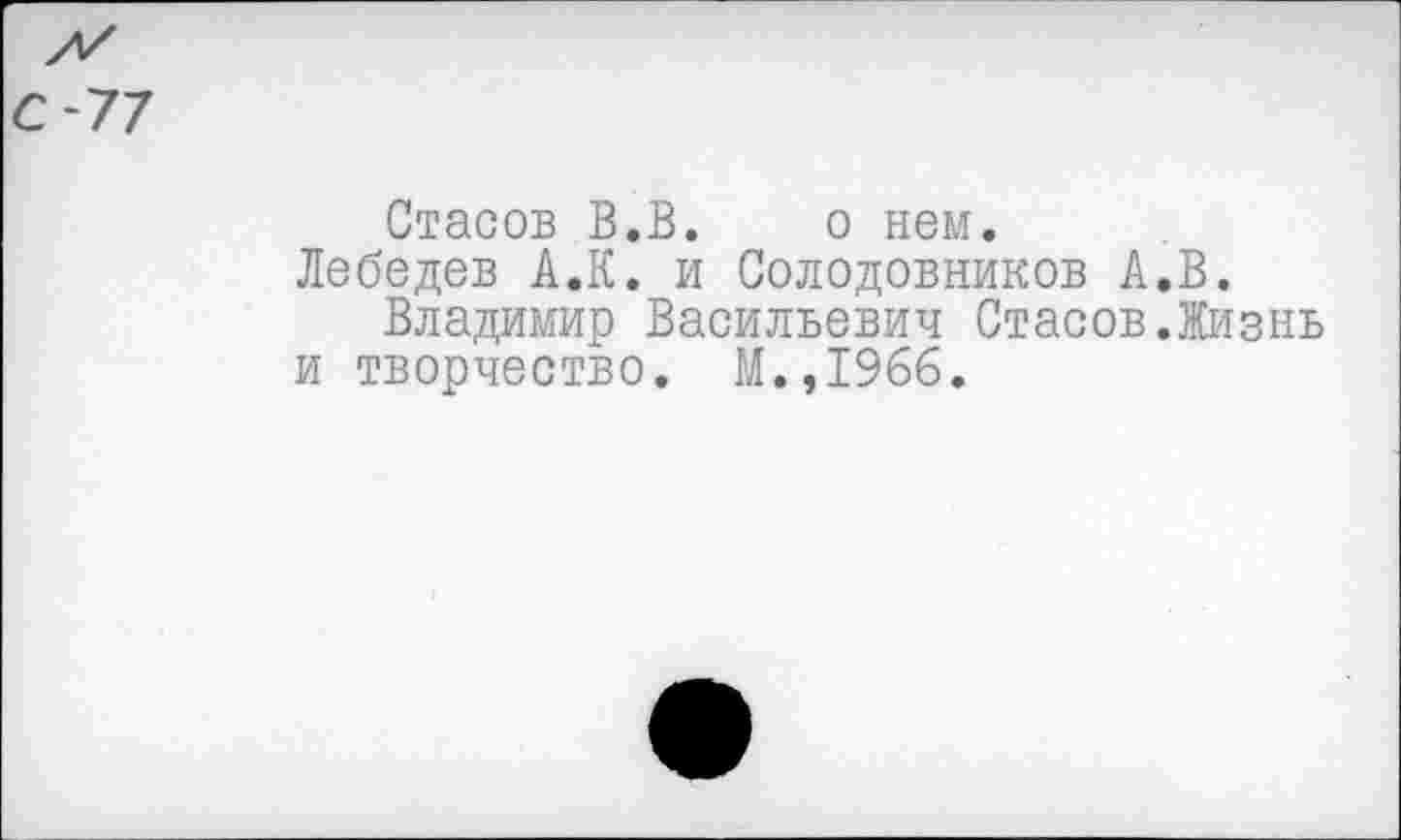 ﻿С-77
Стасов В.В. о нем.
Лебедев А.К. и Солодовников А.В.
Владимир Васильевич Стасов.Жизнь и творчество. М.,1966.